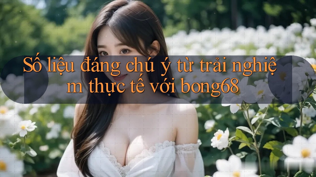 Số liệu đáng chú ý từ trải nghiệm thực tế với bong68