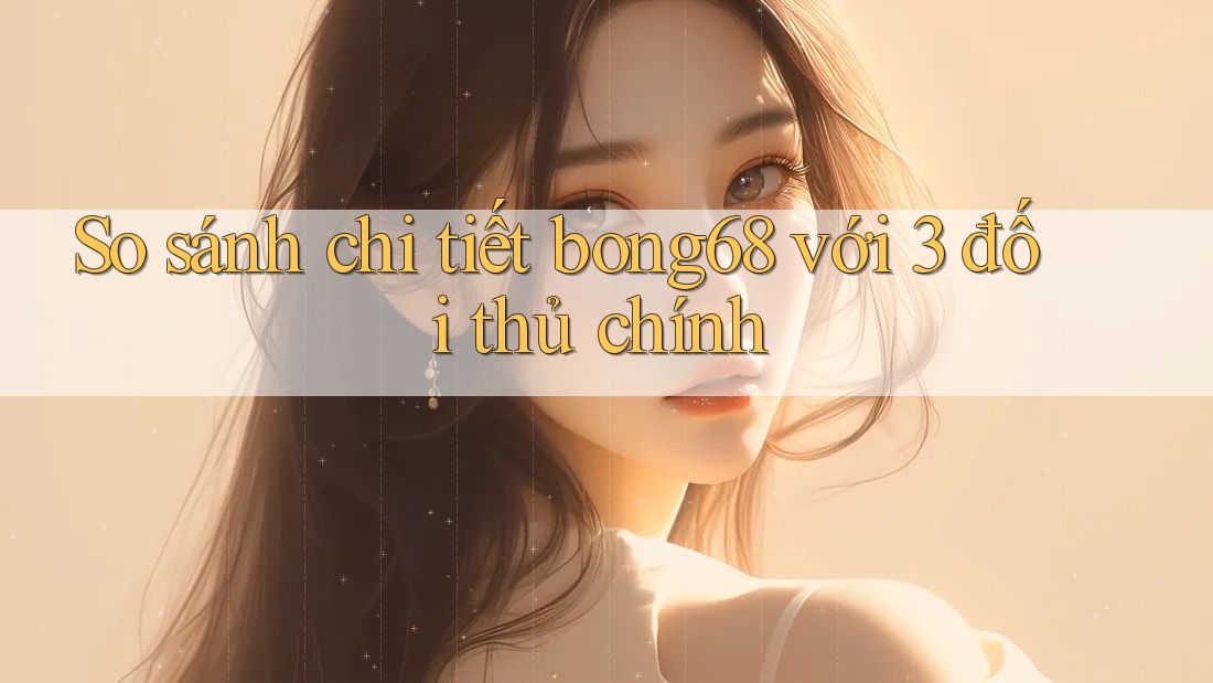 So sánh chi tiết bong68 với 3 đối thủ chính