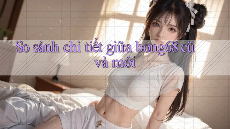 So sánh chi tiết giữa bong68 cũ và mới