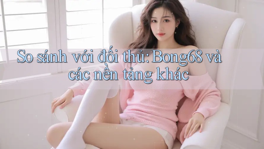 So sánh với đối thủ: bong68 và các nền tảng khác