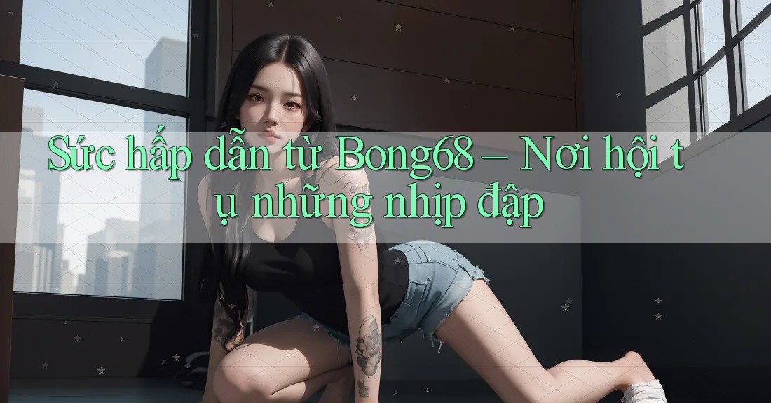 Sức hấp dẫn từ Bong68 – Nơi hội tụ những nhịp đập