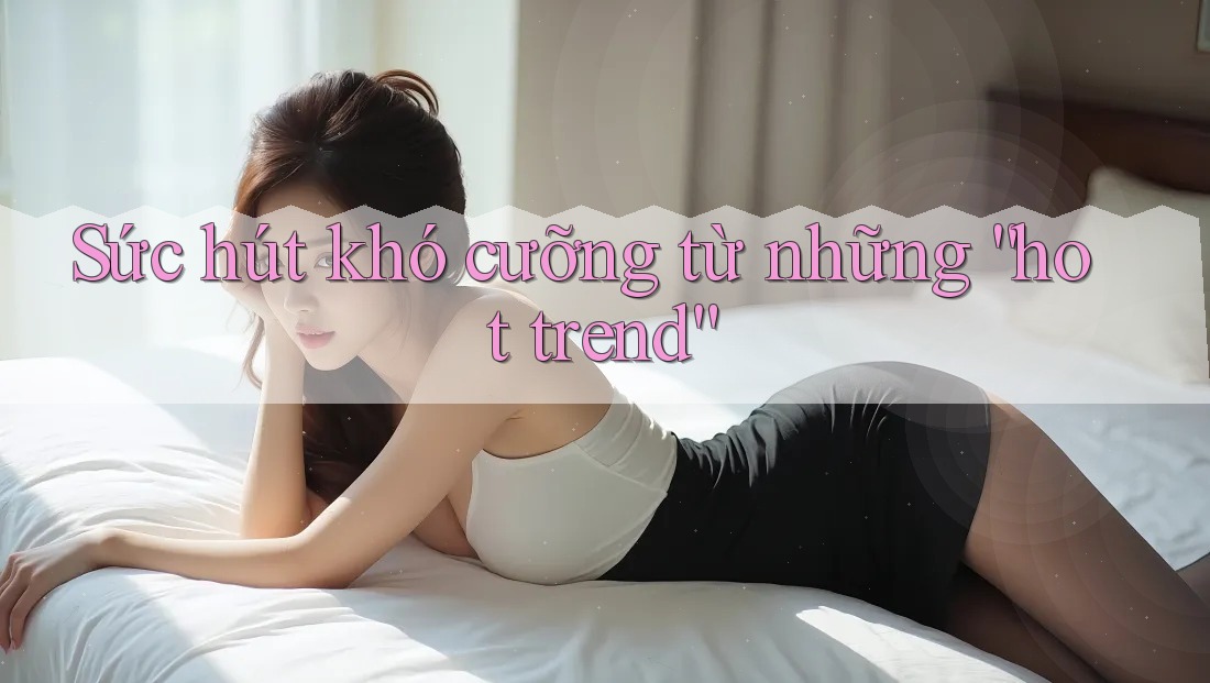 Sức hút khó cưỡng từ những “hot trend”
