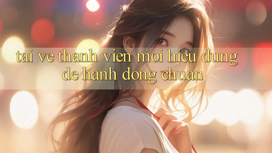 “Tải Về” Thành Viên Mới – Hiểu Đúng Để Hành Động Chuẩn “Tải Về” Thành Viên Mới – Hiểu Đúng Để Hành Động Chuẩn