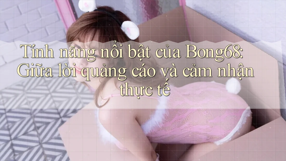 Tính năng nổi bật của Bong68: Giữa lời quảng cáo và cảm nhận thực tế Tính năng nổi bật của Bong68: Giữa lời quảng cáo và cảm nhận thực tế