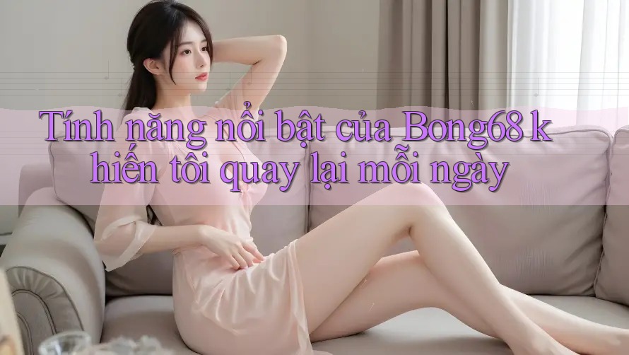 Tính năng nổi bật của Bong68 khiến tôi quay lại mỗi ngày