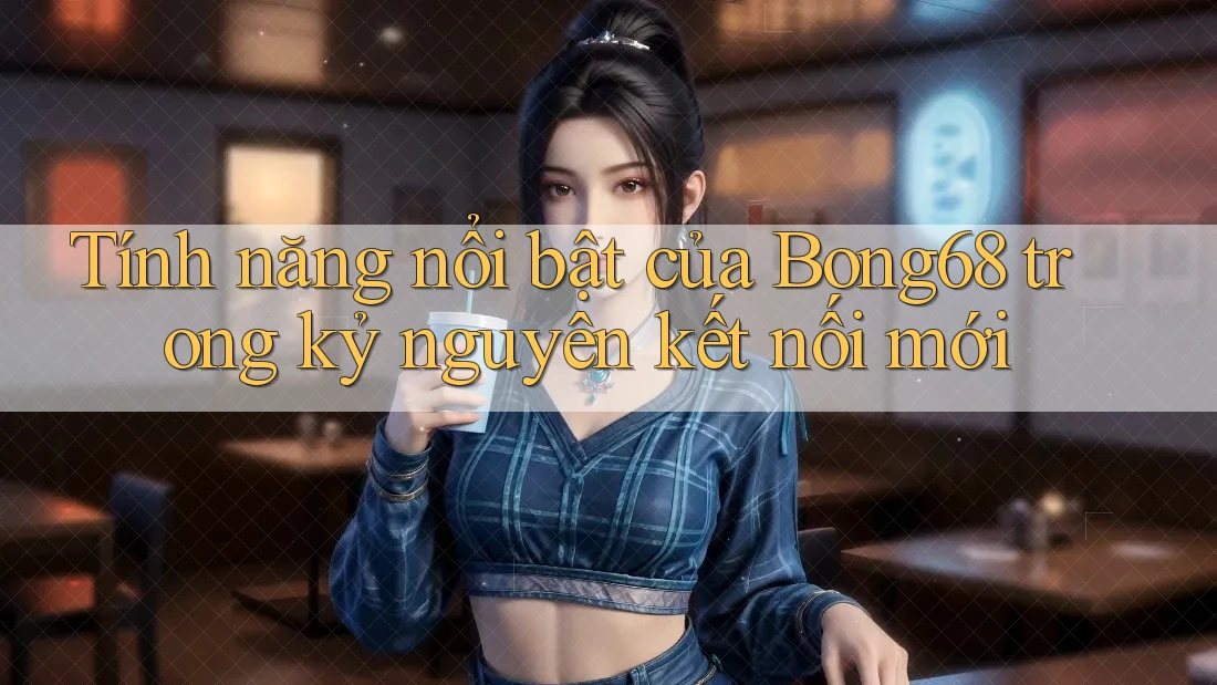 Tính năng nổi bật của Bong68 trong kỷ nguyên kết nối mới