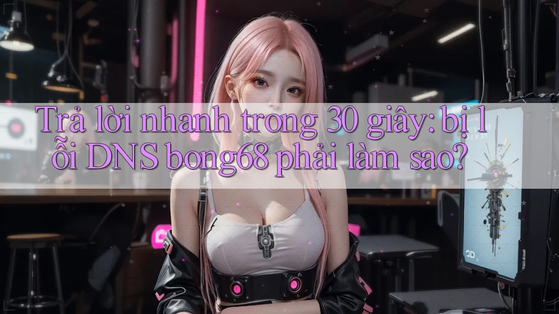 Trả lời nhanh trong 30 giây: bị lỗi DNS bong68 phải làm sao? Trả lời nhanh trong 30 giây: bị lỗi DNS bong68 phải làm sao?