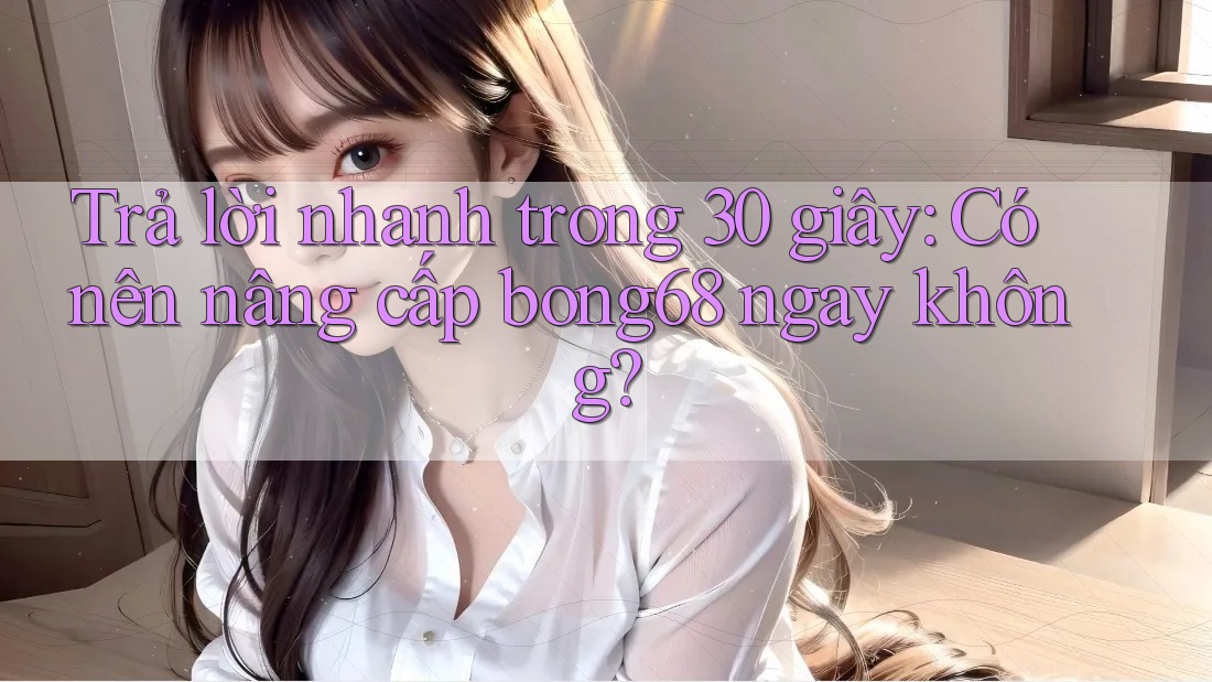 Trả lời nhanh trong 30 giây: Có nên nâng cấp bong68 ngay không?