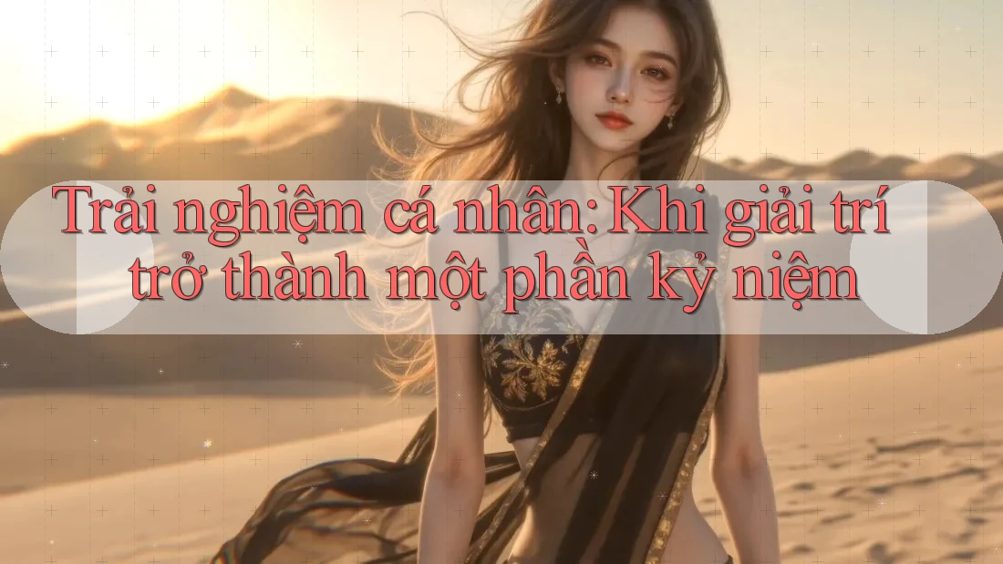 Trải nghiệm cá nhân: Khi giải trí trở thành một phần kỷ niệm