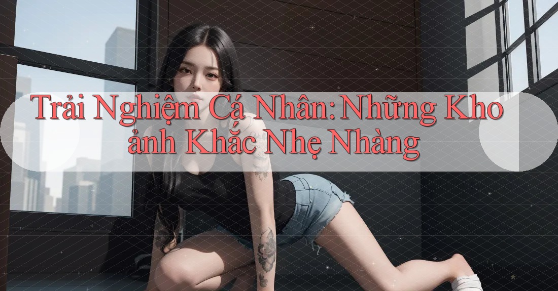 Trải Nghiệm Cá Nhân: Những Khoảnh Khắc Nhẹ Nhàng Trải Nghiệm Cá Nhân: Những Khoảnh Khắc Nhẹ Nhàng