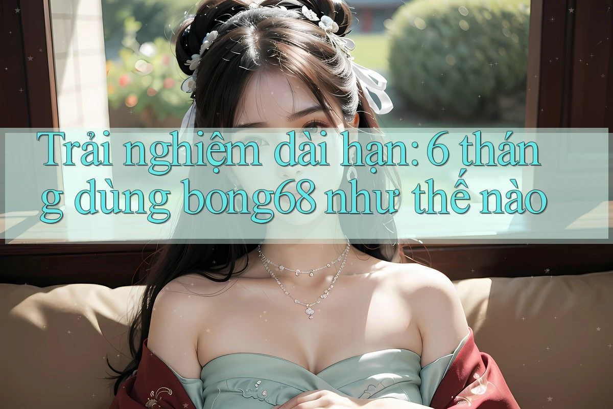Trải nghiệm dài hạn: 6 tháng dùng bong68 như thế nào