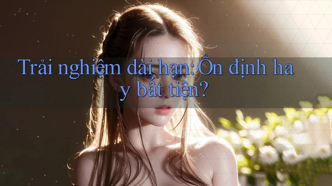 Trải nghiệm dài hạn: Ổn định hay bất tiện?