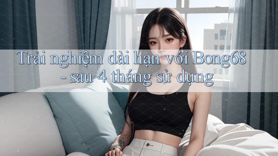 Trải nghiệm dài hạn với Bong68 - sau 4 tháng sử dụng