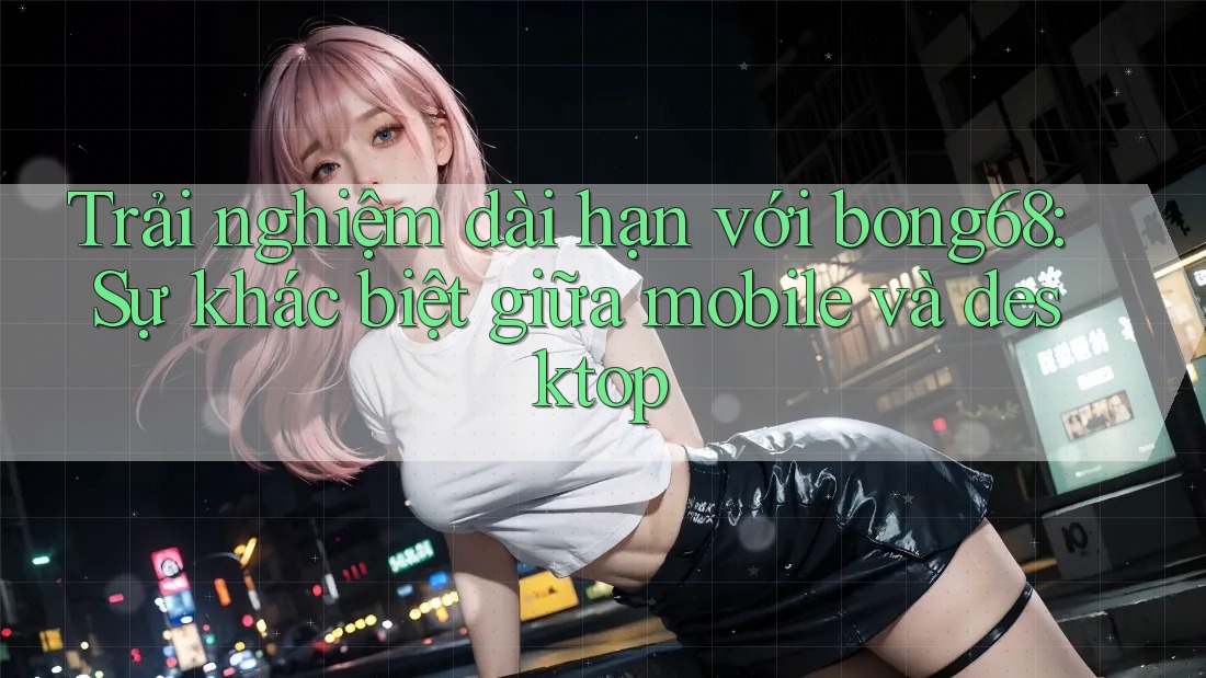 Trải nghiệm dài hạn với bong68: Sự khác biệt giữa mobile và desktop Trải nghiệm dài hạn với bong68: Sự khác biệt giữa mobile và desktop