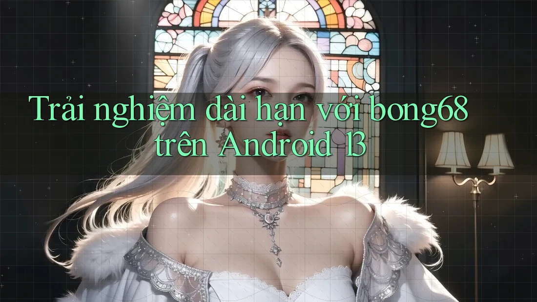 Trải nghiệm dài hạn với bong68 trên Android 13