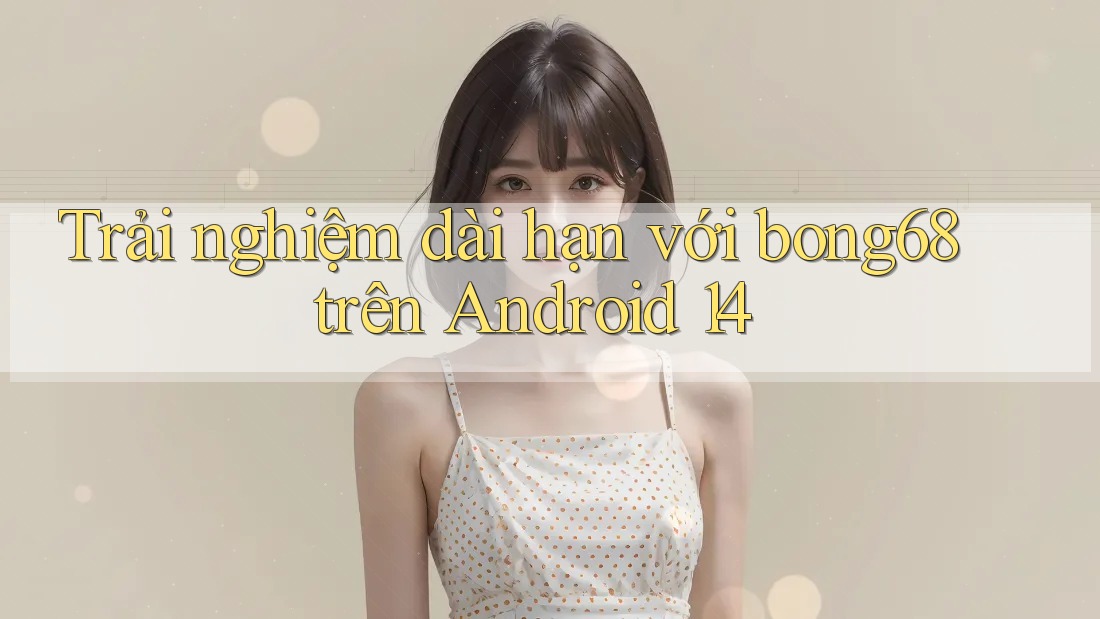 Trải nghiệm dài hạn với bong68 trên Android 14 Trải nghiệm dài hạn với bong68 trên Android 14