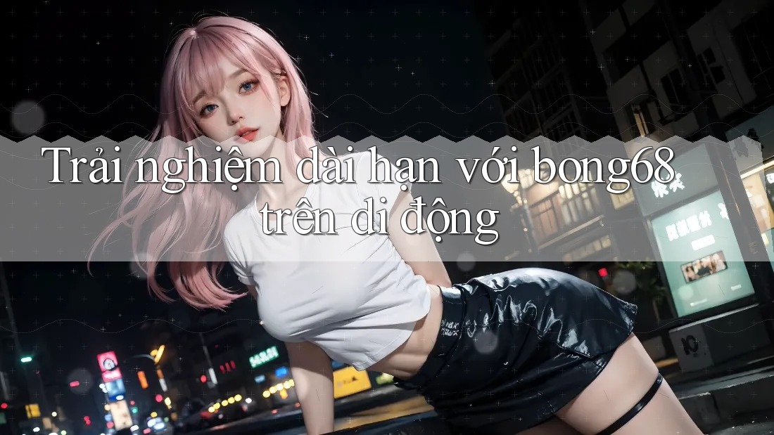 Trải nghiệm dài hạn với bong68 trên di động Trải nghiệm dài hạn với bong68 trên di động
