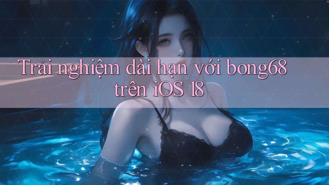Trải nghiệm dài hạn với bong68 trên iOS 18