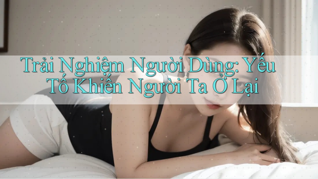 Trải Nghiệm Người Dùng: Yếu Tố Khiến Người Ta Ở Lại