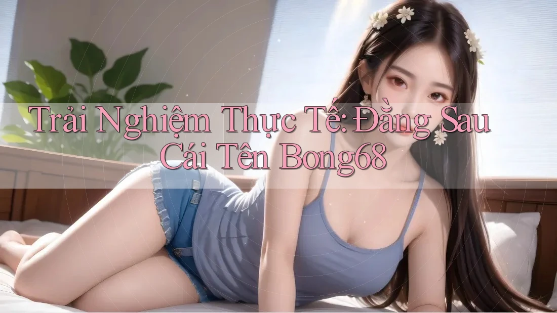 Trải Nghiệm Thực Tế: Đằng Sau Cái Tên Bong68