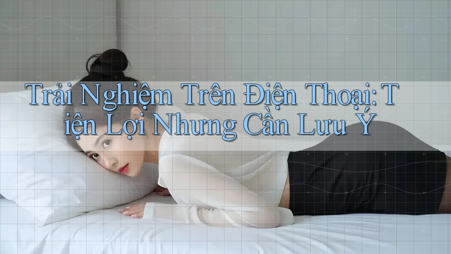 Trải Nghiệm Trên Điện Thoại: Tiện Lợi Nhưng Cần Lưu Ý