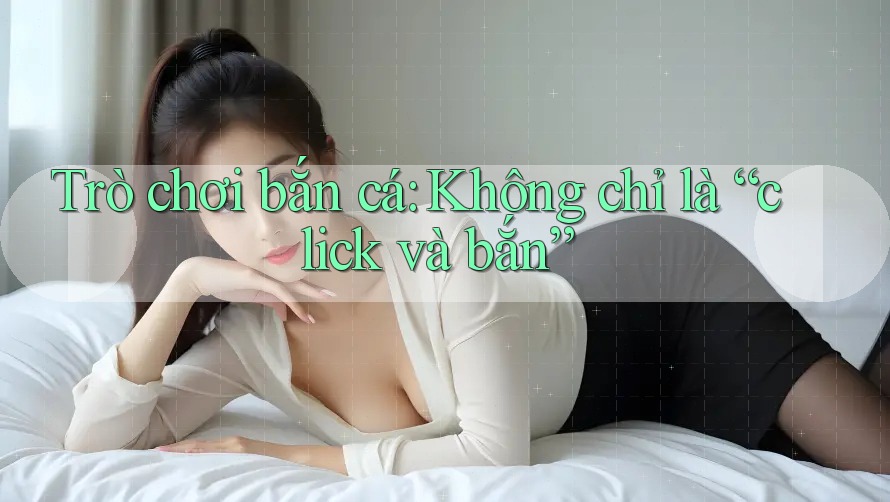 Trò chơi bắn cá: Không chỉ là “click và bắn” Trò chơi bắn cá: Không chỉ là “click và bắn”