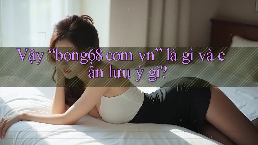 Vậy “bong68 com vn” là gì và cần lưu ý gì?