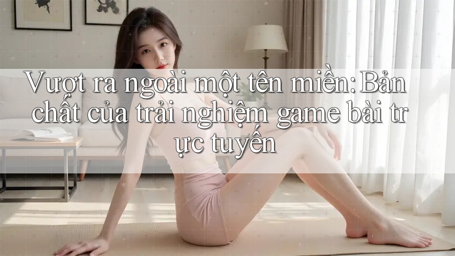 Vượt ra ngoài một tên miền: Bản chất của trải nghiệm game bài trực tuyến Vượt ra ngoài một tên miền: Bản chất của trải nghiệm game bài trực tuyến