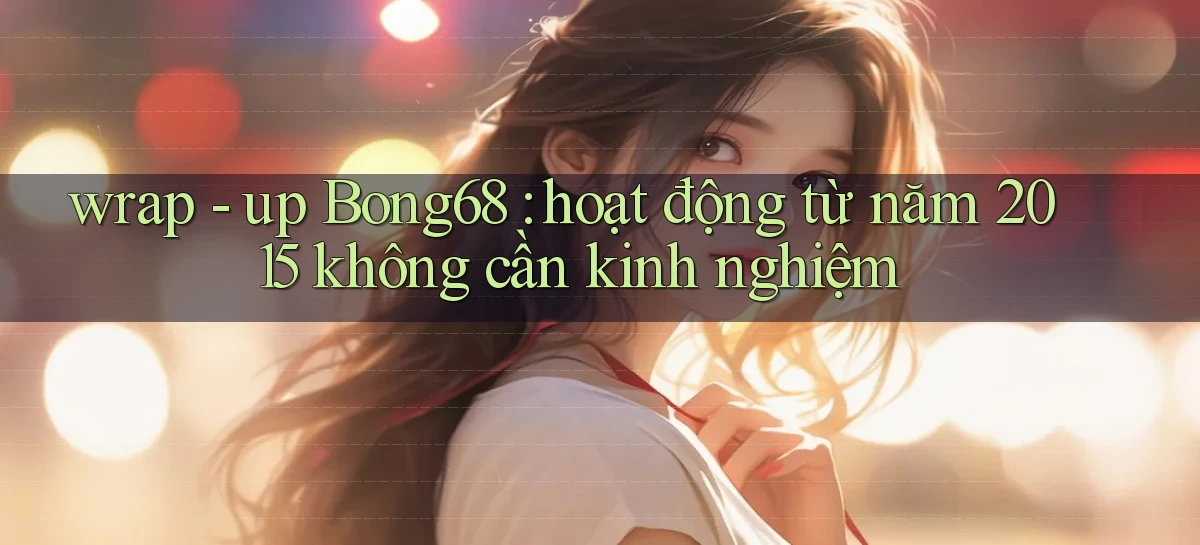 wrap   up Bong68 hoạt động từ năm 2015 không cần kinh nghiệm
