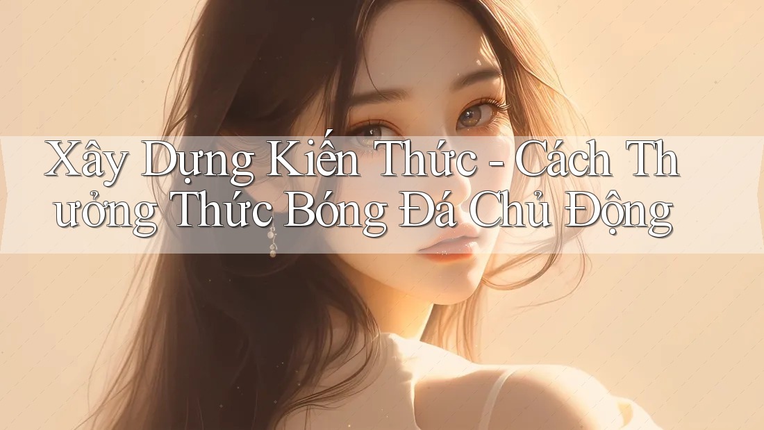 Xây Dựng Kiến Thức - Cách Thưởng Thức Bóng Đá Chủ Động Xây Dựng Kiến Thức - Cách Thưởng Thức Bóng Đá Chủ Động
